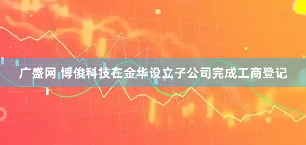 广盛网 博俊科技在金华设立子公司完成工商登记