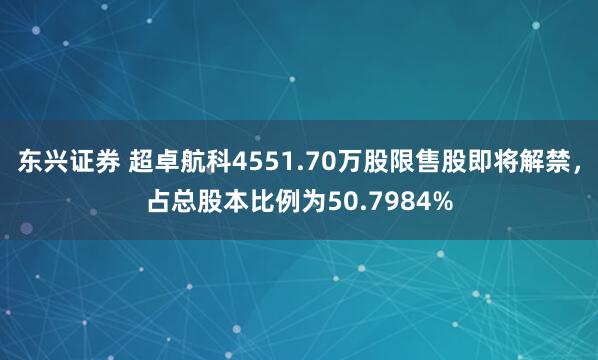 东兴证券 超卓航科4551.70万股限售股即将解禁，占总股本比例为50.7984%