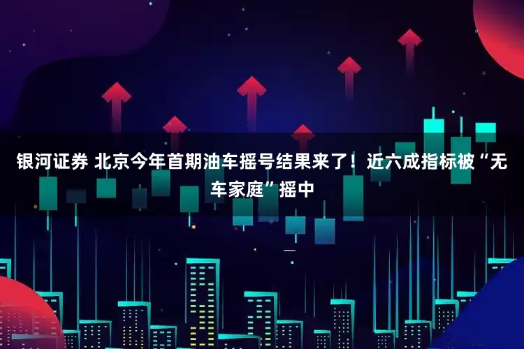 银河证券 北京今年首期油车摇号结果来了！近六成指标被“无车家庭”摇中
