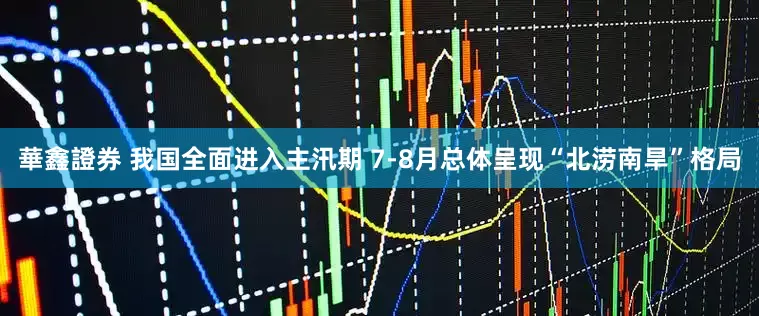 華鑫證券 我国全面进入主汛期 7-8月总体呈现“北涝南旱”格局