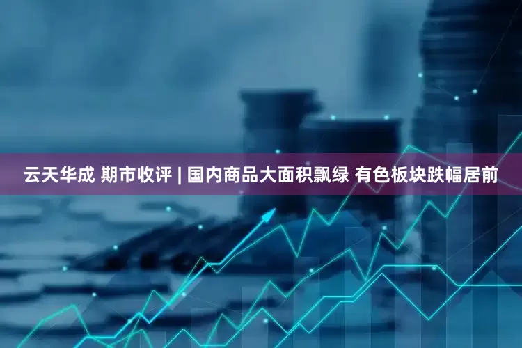 云天华成 期市收评 | 国内商品大面积飘绿 有色板块跌幅居前