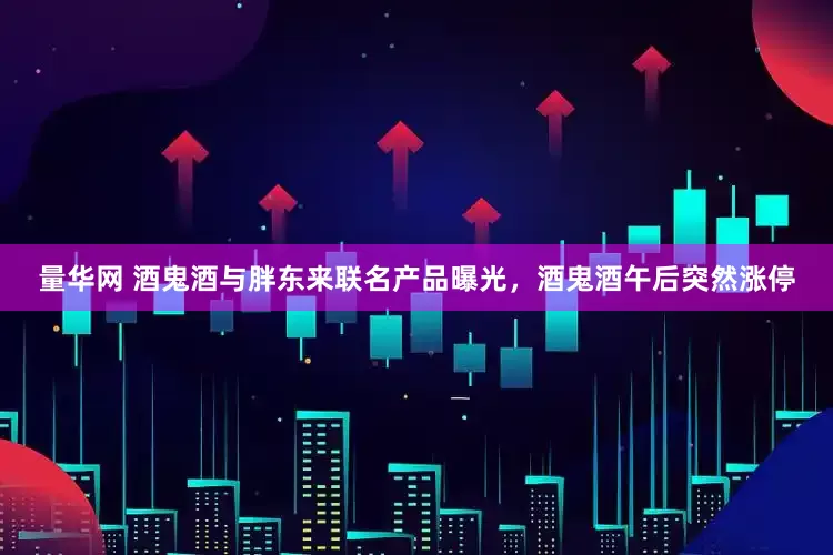 量华网 酒鬼酒与胖东来联名产品曝光，酒鬼酒午后突然涨停
