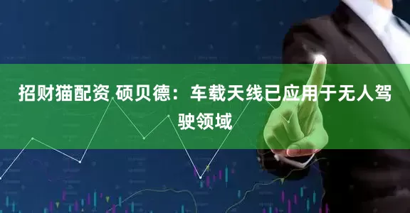 招财猫配资 硕贝德：车载天线已应用于无人驾驶领域