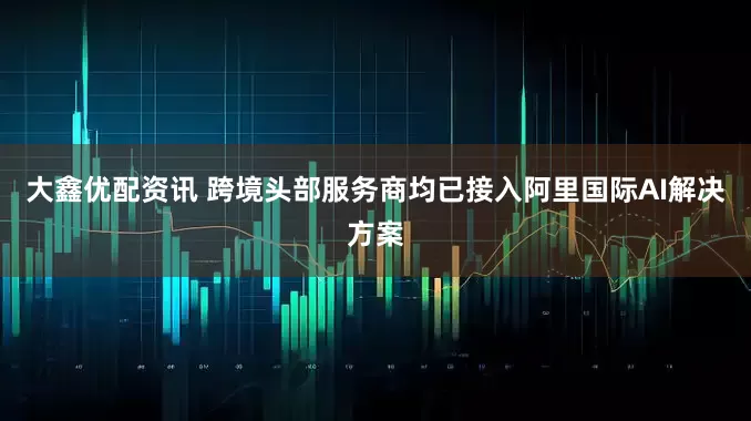 大鑫优配资讯 跨境头部服务商均已接入阿里国际AI解决方案
