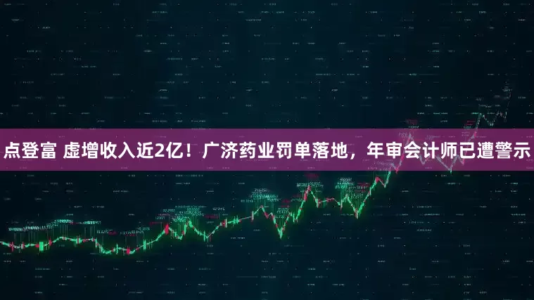 点登富 虚增收入近2亿！广济药业罚单落地，年审会计师已遭警示