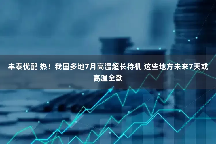 丰泰优配 热！我国多地7月高温超长待机 这些地方未来7天或高温全勤