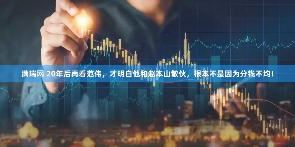满瑞网 20年后再看范伟，才明白他和赵本山散伙，根本不是因为分钱不均！
