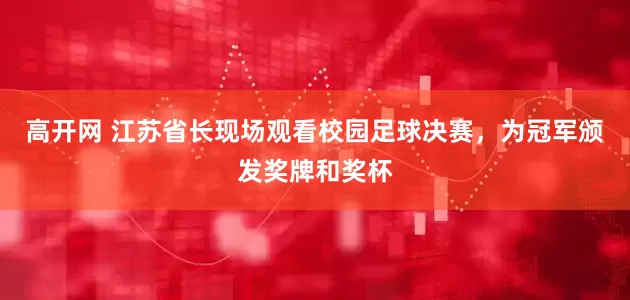 高开网 江苏省长现场观看校园足球决赛，为冠军颁发奖牌和奖杯