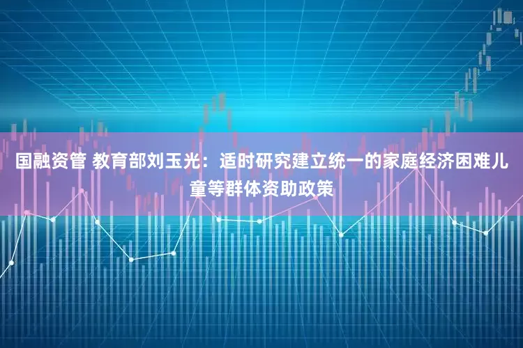 国融资管 教育部刘玉光：适时研究建立统一的家庭经济困难儿童等群体资助政策