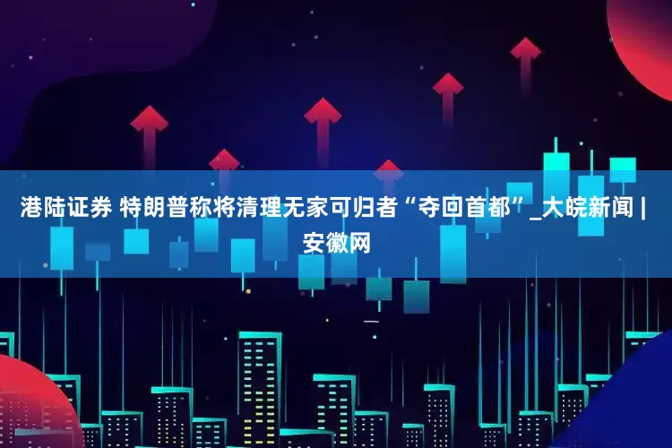 港陆证券 特朗普称将清理无家可归者“夺回首都”_大皖新闻 | 安徽网
