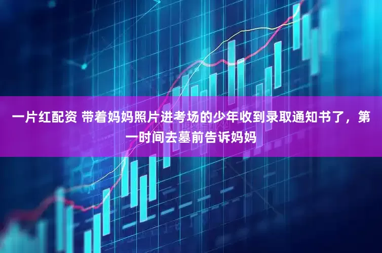 一片红配资 带着妈妈照片进考场的少年收到录取通知书了，第一时间去墓前告诉妈妈