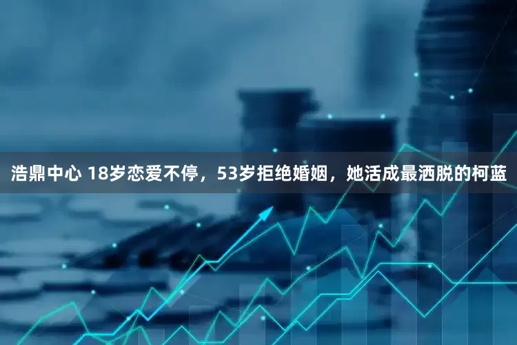 浩鼎中心 18岁恋爱不停，53岁拒绝婚姻，她活成最洒脱的柯蓝