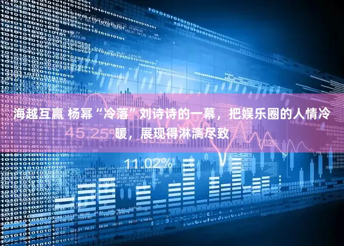 海越互赢 杨幂“冷落”刘诗诗的一幕，把娱乐圈的人情冷暖，展现得淋漓尽致