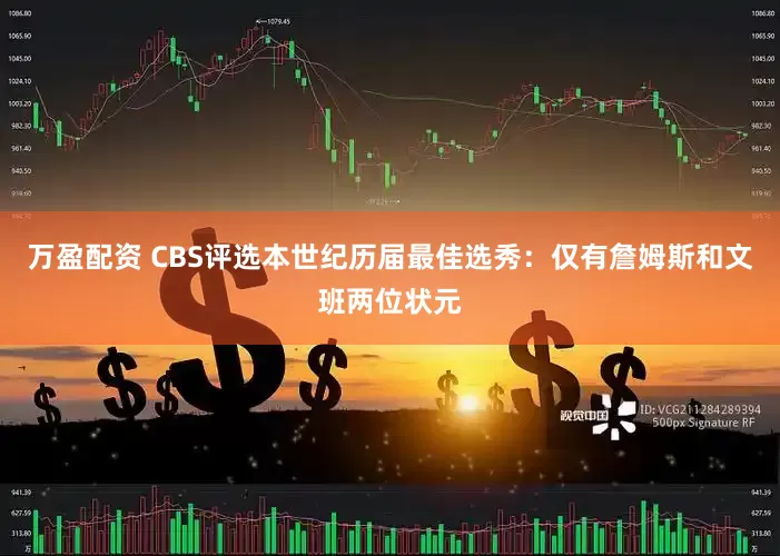 万盈配资 CBS评选本世纪历届最佳选秀：仅有詹姆斯和文班两位状元