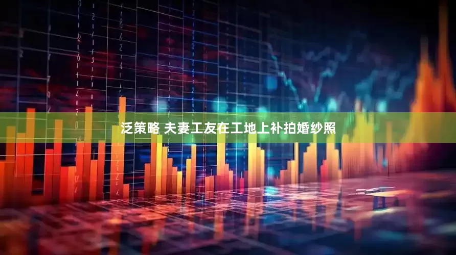 泛策略 夫妻工友在工地上补拍婚纱照