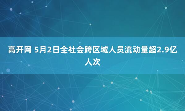 高开网 5月2日全社会跨区域人员流动量超2.9亿人次