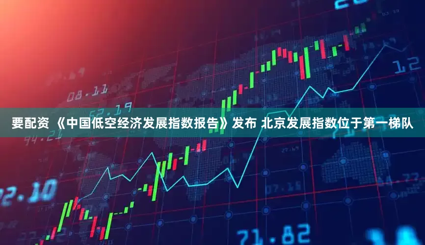 要配资 《中国低空经济发展指数报告》发布 北京发展指数位于第一梯队