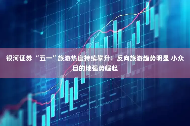 银河证券 “五一”旅游热度持续攀升！反向旅游趋势明显 小众目的地强势崛起