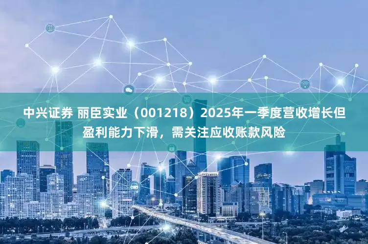 中兴证券 丽臣实业（001218）2025年一季度营收增长但盈利能力下滑，需关注应收账款风险