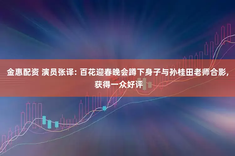 金惠配资 演员张译: 百花迎春晚会蹲下身子与孙桂田老师合影, 获得一众好评