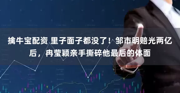 擒牛宝配资 里子面子都没了！邹市明赔光两亿后，冉莹颖亲手撕碎他最后的体面