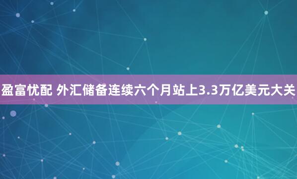 盈富忧配 外汇储备连续六个月站上3.3万亿美元大关