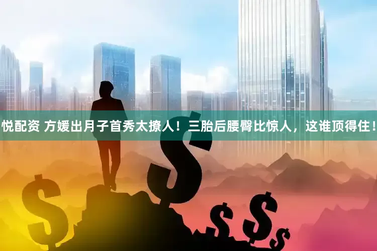 悦配资 方媛出月子首秀太撩人！三胎后腰臀比惊人，这谁顶得住！
