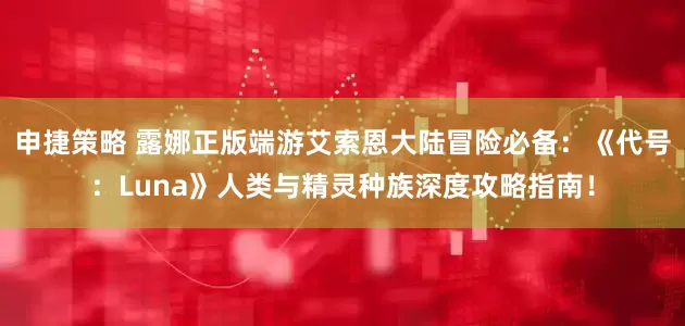 申捷策略 露娜正版端游艾索恩大陆冒险必备：《代号：Luna》人类与精灵种族深度攻略指南！