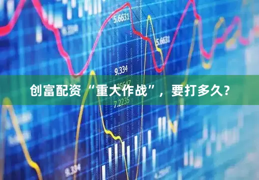 创富配资 “重大作战”，要打多久？