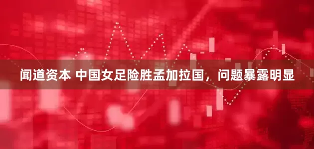 闻道资本 中国女足险胜孟加拉国,问题暴露明显