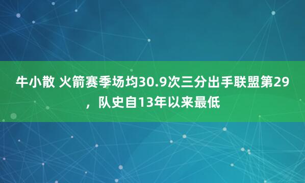 牛小散 火箭赛季场均30.9次三分出手联盟第29，队史自13年以来最低